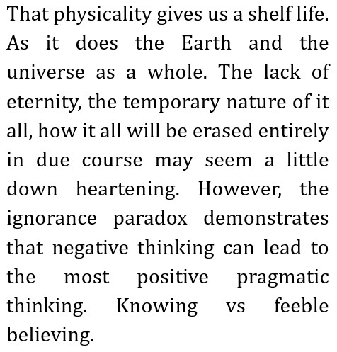 That physicality gives us a shelf life. As it does the Earth and the universe as a whole.
The lack of eternity, the temporary nature of it all, how it all will be erased entirely in due course may seem a little down heartening.
However, the ignorance paradox demonstrates that negative thinking can lead to the most positive pragmatic thinking.
Knowing vs feeble believing.