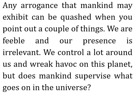 Any arrogance that mankind may exhibit can be quashed when you point out a couple of things. We are feeble and our presence is irrelevant.
        We control a lot around us and wreak havoc on this planet, but does mankind supervise what goes on in the universe?