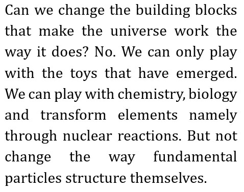 Can we change the building blocks that make the universe work the way it does? No. We can only play with the toys that have emerged.
        We can play with chemistry, biology and transform elements namely through nuclear reactions.
        But not change the way fundamental particles structure themselves.