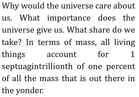 Why would the universe care about us. What importance does the universe give us.
        What share do we take? In terms of mass, all living things account for 1 septuagintrillionth of one percent of all the mass that is out there in the yonder.