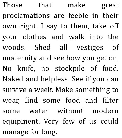Those that make great proclamations are feeble in their own right.
        I say to them, take off your clothes and walk into the woods. Shed all vestiges of modernity and see how you get on. No knife, no stockpile of food. Naked and helpless. See if you can survive a week.
        Make something to wear, find some food and filter some water without modern equipment.
        Very few of us could manage for long.