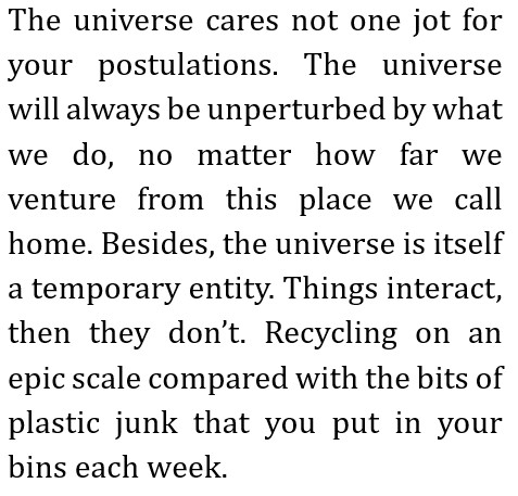 The universe cares not one jot for your postulations. The universe will always be unperturbed by what we do, no matter how far we venture from this place we call home.
Besides, the universe is itself a temporary entity. Things interact, then they don’t.
Recycling on an epic scale compared with the bits of plastic junk that you put in your bins each week.
